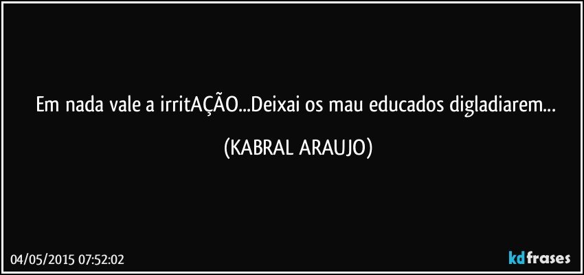 Em nada vale a irritAÇÃO...Deixai os mau educados digladiarem... (KABRAL ARAUJO)