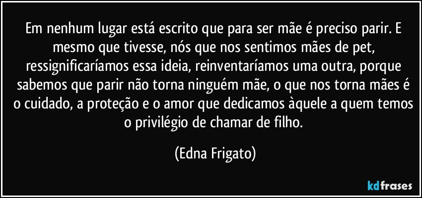 Em nenhum lugar está escrito que para ser mãe é preciso parir. E mesmo que tivesse, nós que nos sentimos mães de pet, ressignificaríamos essa ideia, reinventaríamos uma outra, porque sabemos que parir não torna ninguém mãe, o que nos torna mães é o cuidado, a proteção e o amor que dedicamos àquele a quem temos o privilégio de chamar de filho. (Edna Frigato)