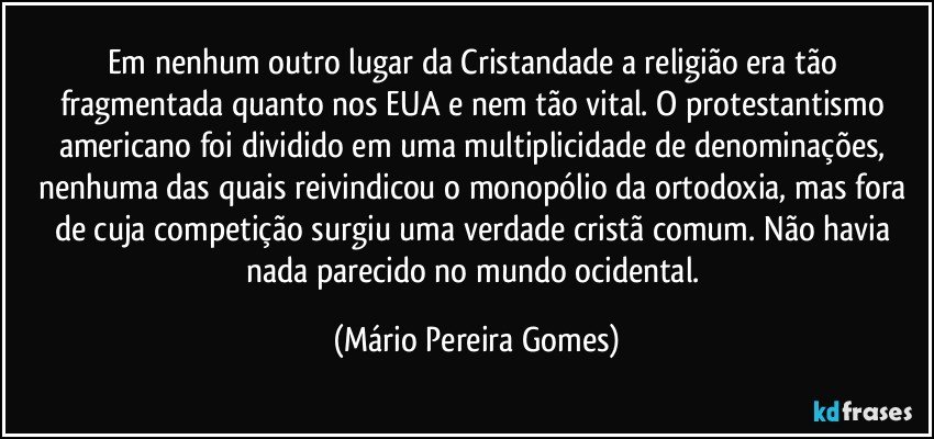 Em nenhum outro lugar da Cristandade a religião era tão fragmentada quanto nos EUA e nem tão vital. O protestantismo americano foi dividido em uma multiplicidade de denominações, nenhuma das quais reivindicou o monopólio da ortodoxia, mas fora de cuja competição surgiu uma verdade cristã comum. Não havia nada parecido no mundo ocidental. (Mário Pereira Gomes)