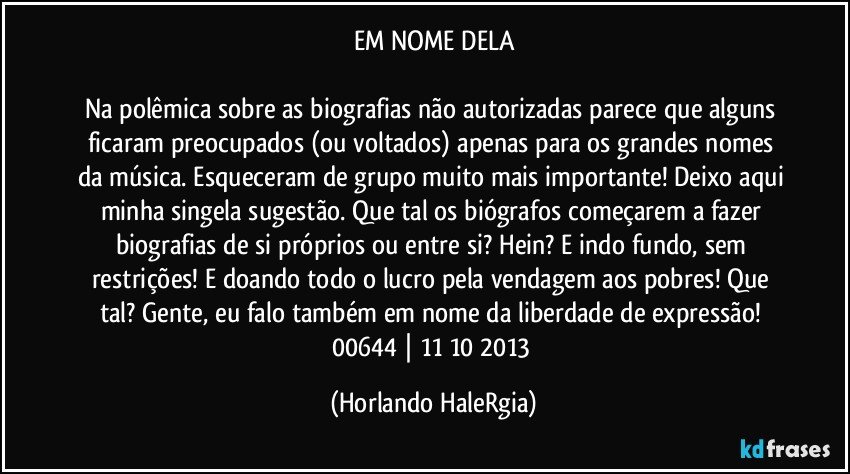 EM NOME DELA

Na polêmica sobre as biografias não autorizadas parece que alguns ficaram preocupados (ou voltados) apenas para os grandes nomes da música. Esqueceram de grupo muito mais importante! Deixo aqui minha singela sugestão. Que tal os biógrafos começarem a fazer biografias de si próprios ou entre si? Hein? E indo fundo, sem restrições! E doando todo o lucro pela vendagem aos pobres! Que tal? Gente, eu falo também em nome da liberdade de expressão! 
00644 | 11/10/2013 (Horlando HaleRgia)