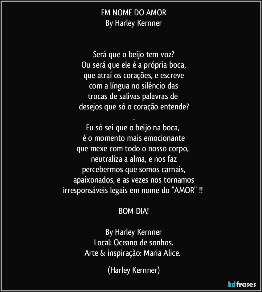 EM NOME DO AMOR
By Harley Kernner


Será que o beijo tem voz?
Ou será que ele é a própria boca,
que atraí os corações, e escreve
com a língua no silêncio das
trocas de salivas palavras de 
desejos que só o coração entende?
.
Eu só sei que o beijo na boca, 
é o momento mais emocionante
que mexe com todo o nosso corpo,  
neutraliza a alma, e nos faz
percebermos que somos carnais,
apaixonados, e as vezes nos tornamos
irresponsáveis legais em nome do "AMOR" !! 

BOM DIA!

By Harley Kernner
Local: Oceano de sonhos.
Arte & inspiração: Maria Alice. (Harley Kernner)