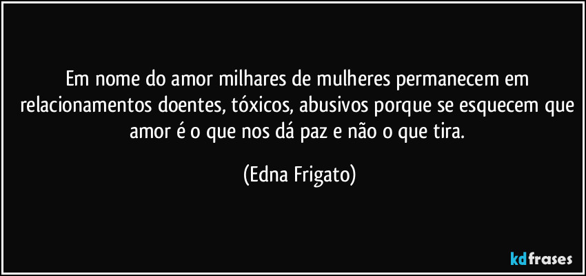 Em nome do amor milhares de mulheres permanecem em relacionamentos doentes, tóxicos, abusivos porque se esquecem que amor é o que nos dá paz e não o que tira. (Edna Frigato)