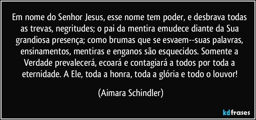 Em nome do Senhor Jesus, esse nome tem poder, e desbrava todas as trevas, negritudes; o pai da mentira emudece diante da Sua grandiosa presença; como brumas que se esvaem--suas palavras, ensinamentos, mentiras e enganos são esquecidos. Somente a Verdade prevalecerá, ecoará e contagiará a todos por toda a eternidade. A Ele, toda a honra, toda a glória e todo o louvor! (Aimara Schindler)