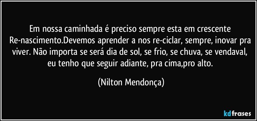 Em nossa caminhada é preciso sempre esta em crescente Re-nascimento.Devemos aprender a nos re-ciclar, sempre, inovar pra viver. Não importa se será dia de sol, se frio, se chuva, se vendaval, eu tenho que seguir adiante, pra cima,pro alto. (Nilton Mendonça)