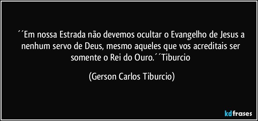 ´´Em nossa Estrada não devemos ocultar o Evangelho de Jesus a nenhum servo de Deus, mesmo aqueles que vos acreditais ser somente o Rei do Ouro.´´Tiburcio (Gerson Carlos Tiburcio)