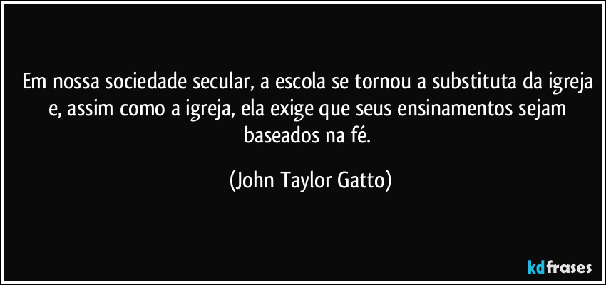 Em nossa sociedade secular, a escola se tornou a substituta da igreja e, assim como a igreja, ela exige que seus ensinamentos sejam baseados na fé. (John Taylor Gatto)