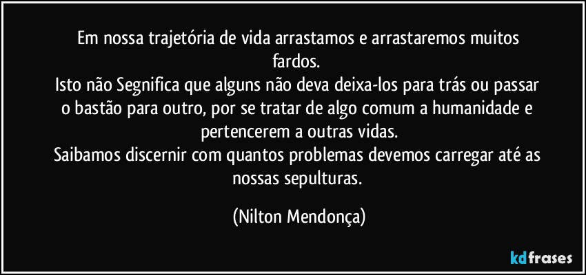 ⁠Em nossa trajetória de vida arrastamos e arrastaremos muitos fardos. 
Isto não Segnifica que alguns não deva deixa-los para trás ou passar o bastão para outro, por se tratar de algo comum a humanidade e pertencerem a outras vidas.
Saibamos discernir com quantos problemas devemos carregar até as nossas sepulturas. (Nilton Mendonça)