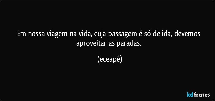 Em nossa viagem na vida, cuja passagem é só de ida, devemos aproveitar as paradas. (eceapê)