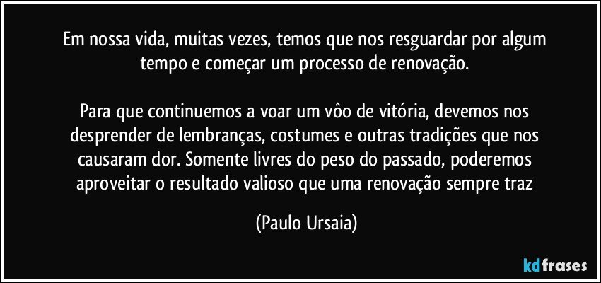 Em nossa vida, muitas vezes, temos que nos resguardar por algum tempo e começar um processo de renovação. 

Para que continuemos a voar um vôo de vitória, devemos nos desprender de lembranças, costumes e outras tradições que nos causaram dor. Somente livres do peso do passado, poderemos aproveitar o resultado valioso que uma renovação sempre traz (Paulo Ursaia)