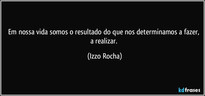 Em nossa vida somos o resultado do que nos determinamos a fazer, a realizar. (Izzo Rocha)