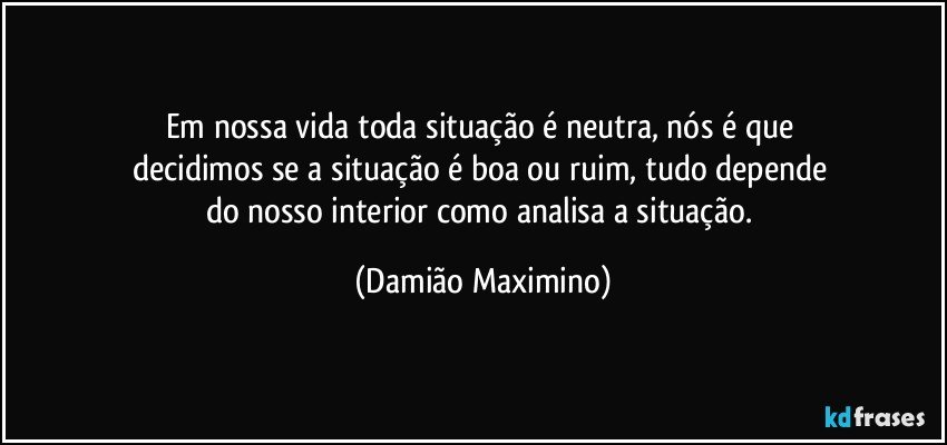 Em nossa vida toda situação é neutra, nós é que 
decidimos se a situação é boa ou ruim, tudo depende 
do nosso interior como analisa a situação. (Damião Maximino)