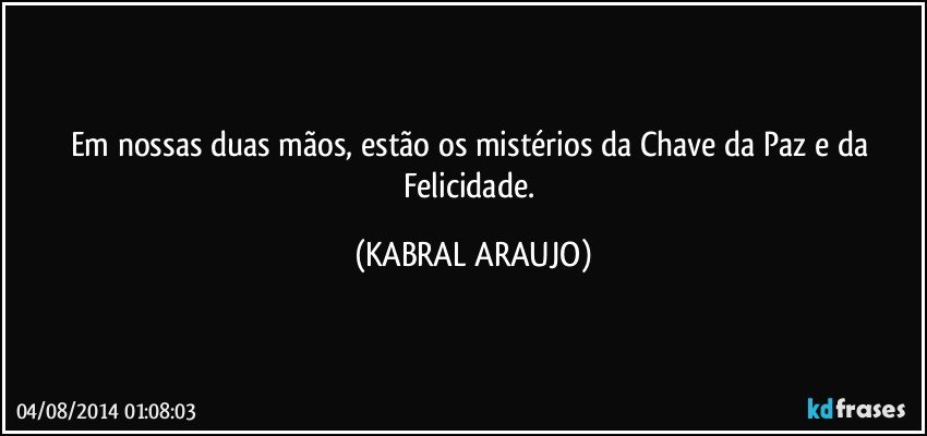 Em nossas duas mãos, estão os mistérios da Chave da Paz e da Felicidade. (KABRAL ARAUJO)