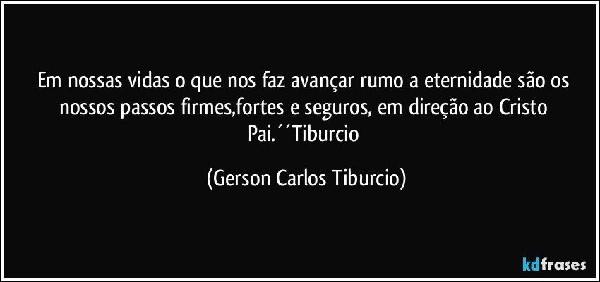 Em nossas vidas o que nos faz avançar rumo a eternidade são os nossos passos firmes,fortes e seguros, em direção ao Cristo Pai.´´Tiburcio (Gerson Carlos Tiburcio)