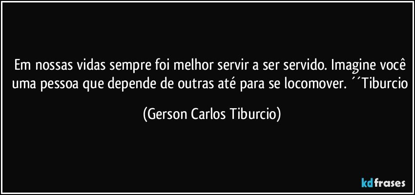 Em nossas vidas sempre foi melhor servir a ser servido. Imagine você uma pessoa que depende de outras até para se locomover. ´´Tiburcio (Gerson Carlos Tiburcio)