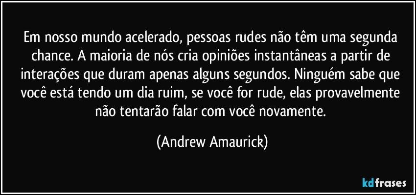 Em nosso mundo acelerado, pessoas rudes não têm uma segunda chance. A maioria de nós cria opiniões instantâneas a partir de interações que duram apenas alguns segundos. Ninguém sabe que você está tendo um dia ruim, se você for rude, elas provavelmente não tentarão falar com você novamente. (Andrew Amaurick)