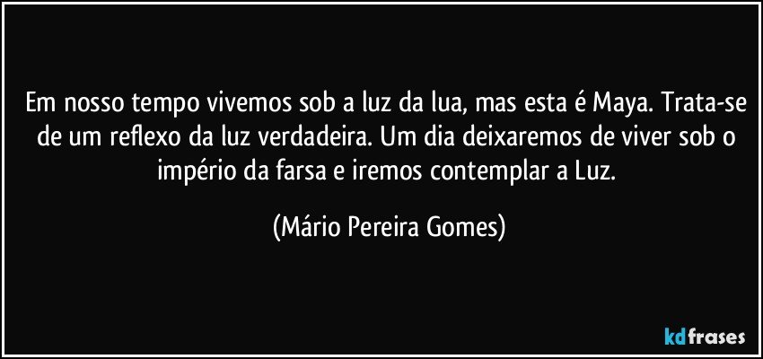 Em nosso tempo vivemos sob a luz da lua, mas esta é Maya. Trata-se de um reflexo da luz verdadeira. Um dia deixaremos de viver sob o império da farsa e iremos contemplar a Luz. (Mário Pereira Gomes)