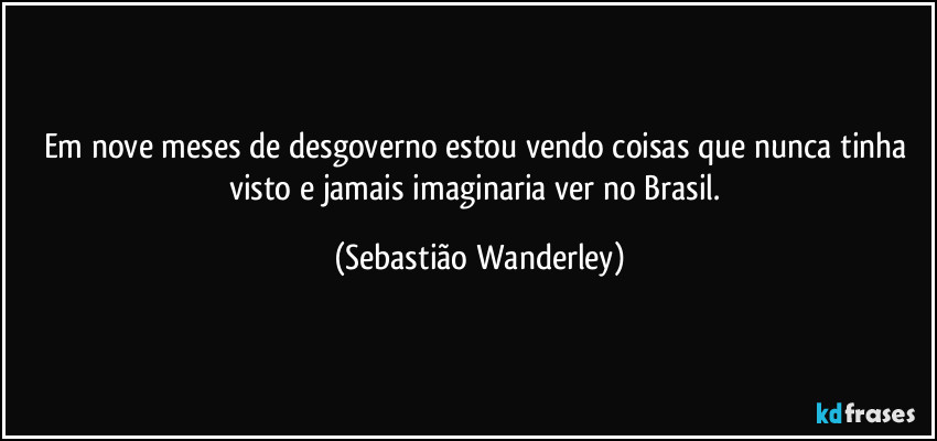 Em nove meses de desgoverno estou vendo coisas que nunca tinha visto e jamais imaginaria ver no Brasil. (Sebastião Wanderley)