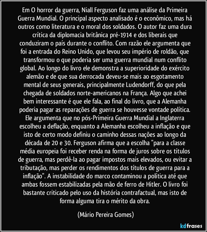 Em O horror da guerra, Niall Ferguson faz uma análise da Primeira Guerra Mundial. O principal aspecto analisado é o econômico, mas há outros como literatura e o moral dos soldados. O autor faz uma dura crítica da diplomacia britânica pré-1914 e dos liberais que conduziram o país durante o conflito. Com razão ele argumenta que foi a entrada do Reino Unido, que levou seu império de roldão, que transformou o que poderia ser uma guerra mundial num conflito global. Ao longo do livro ele demonstra a superioridade do exército alemão e de que sua derrocada deveu-se mais ao esgotamento mental de seus generais, principalmente Ludendorff, do que pela chegada de soldados norte-americanos na França. Algo que achei bem interessante é que ele fala, ao final do livro, que a Alemanha poderia pagar as reparações de guerra se houvesse vontade política. Ele argumenta que no pós-Primeira Guerra Mundial a Inglaterra escolheu a deflação, enquanto a Alemanha escolheu a inflação e que isto de certo modo definiu o caminho dessas nações ao longo da década de 20 e 30. Ferguson afirma que a escolha "para a classe média europeia foi receber renda na forma de juros sobre os títulos de guerra, mas perdê-la ao pagar impostos mais elevados, ou evitar a tributação, mas perder os rendimentos dos títulos de guerra para a inflação". A instabilidade do marco contaminou a política até que ambas fossem estabilizadas pela mão de ferro de Hitler. O livro foi bastante criticado pelo uso da história contrafactual, mas isto de forma alguma tira o mérito da obra. (Mário Pereira Gomes)