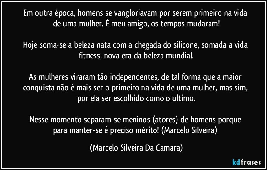 Em outra época, homens se vangloriavam por serem primeiro na vida de uma mulher. É meu amigo, os tempos mudaram!

Hoje soma-se a beleza nata com a chegada do silicone, somada a vida fitness, nova era da beleza mundial.

As mulheres viraram tão independentes, de tal forma que a maior conquista não é mais ser o primeiro na vida de uma mulher, mas sim, por ela ser escolhido como o ultimo.

Nesse momento separam-se meninos (atores) de homens porque para manter-se é preciso mérito! (Marcelo Silveira) (Marcelo Silveira Da Camara)