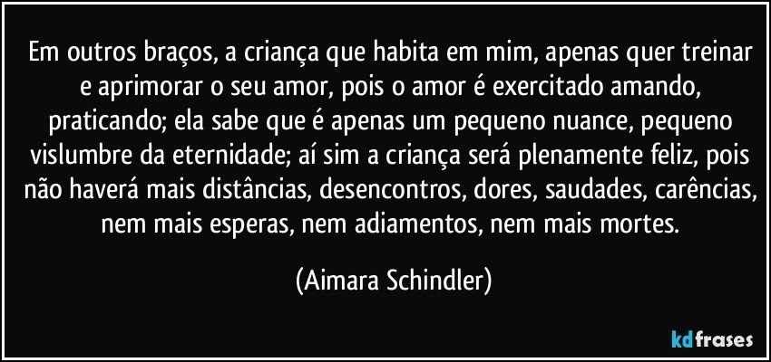 Em outros braços, a criança que habita em mim, apenas quer treinar e aprimorar o seu amor, pois o amor é exercitado amando, praticando; ela sabe que é apenas um pequeno nuance, pequeno vislumbre da eternidade;  aí sim a criança será plenamente feliz, pois não haverá mais distâncias, desencontros, dores, saudades, carências, nem mais esperas, nem adiamentos, nem mais mortes. (Aimara Schindler)