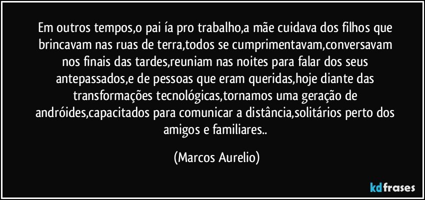 Em outros tempos,o pai ía pro trabalho,a mãe cuidava dos filhos que brincavam nas ruas de terra,todos se cumprimentavam,conversavam nos finais das tardes,reuniam nas noites para falar dos seus antepassados,e de pessoas que eram queridas,hoje diante das transformações tecnológicas,tornamos uma geração de andróides,capacitados para comunicar a distância,solitários perto dos amigos e familiares.. (Marcos Aurelio)