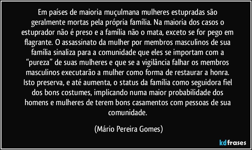 Em países de maioria muçulmana mulheres estupradas são geralmente mortas pela própria família. Na maioria dos casos o estuprador não é preso e a família não o mata, exceto se for pego em flagrante. O assassinato da mulher por membros masculinos de sua família sinaliza para a comunidade que eles se importam com a “pureza” de suas mulheres e que se a vigilância falhar os membros masculinos executarão a mulher como forma de restaurar a honra. Isto preserva, e até aumenta, o status da família como seguidora fiel dos bons costumes, implicando numa maior probabilidade dos homens e mulheres de terem bons casamentos com pessoas de sua comunidade. (Mário Pereira Gomes)