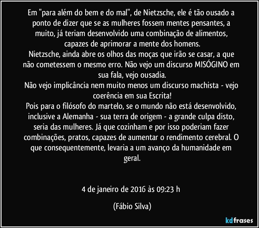 Em "para além do bem e do mal", de Nietzsche, ele é tão ousado a ponto de dizer que se as mulheres fossem mentes pensantes, a muito, já teriam desenvolvido uma combinação de alimentos, capazes de aprimorar a mente dos homens.
Nietzsche, ainda abre os olhos das moças que irão se casar, a que não cometessem o mesmo erro. Não vejo um discurso MISÓGINO em sua fala, vejo ousadia.
Não vejo implicância nem muito menos um discurso machista - vejo coerência em sua Escrita!
Pois para o filósofo do martelo, se o mundo não está desenvolvido, inclusive a Alemanha - sua terra de origem - a grande culpa disto, seria das mulheres. Já que cozinham e por isso poderiam fazer combinações, pratos, capazes de aumentar o rendimento cerebral. O que consequentemente, levaria a um avanço da humanidade em geral.


4 de janeiro de 2016 às 09:23 h (Fábio Silva)