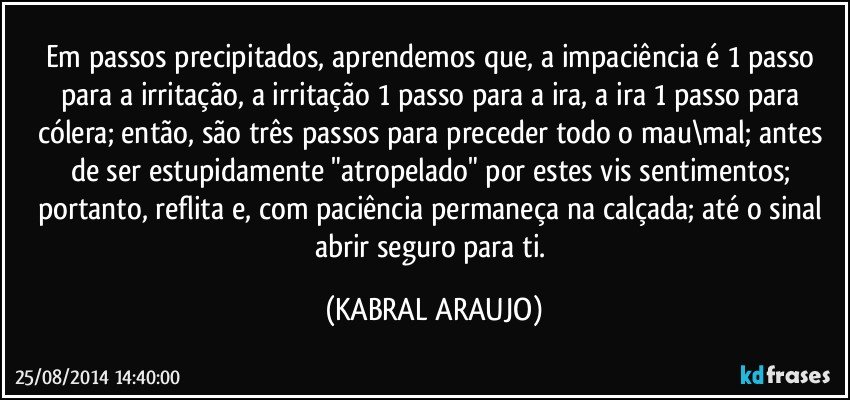 Em passos precipitados, aprendemos que, a impaciência é 1 passo para a irritação, a irritação 1 passo para a ira, a ira 1 passo para cólera; então, são três passos para preceder todo o  mau\mal; antes de ser estupidamente "atropelado" por estes vis sentimentos; portanto, reflita e, com paciência permaneça na calçada; até o sinal abrir seguro para ti. (KABRAL ARAUJO)