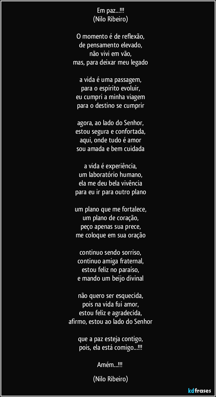 Em paz...!!!
(Nilo Ribeiro)
 
O momento é de reflexão,
de pensamento elevado,
não vivi em vão,
mas, para deixar meu legado
 
a vida é uma passagem,
para o espírito evoluir,
eu cumpri a minha viagem
para o destino se cumprir
 
agora, ao lado do Senhor,
estou segura e confortada,
aqui, onde tudo é amor
sou amada e bem cuidada
 
a vida é experiência,
um laboratório humano,
ela me deu bela vivência
para eu ir para outro plano
 
um plano que me fortalece,
um plano de coração,
peço apenas sua prece,
me coloque em sua oração

continuo sendo sorriso,
continuo amiga fraternal,
estou feliz no paraíso,
e mando um beijo divinal
 
não quero ser esquecida,
pois na vida fui amor,
estou feliz e agradecida,
afirmo, estou ao lado do Senhor
 
que a paz esteja contigo,
pois, ela está comigo...!!!
 
Amém...!!! (Nilo Ribeiro)