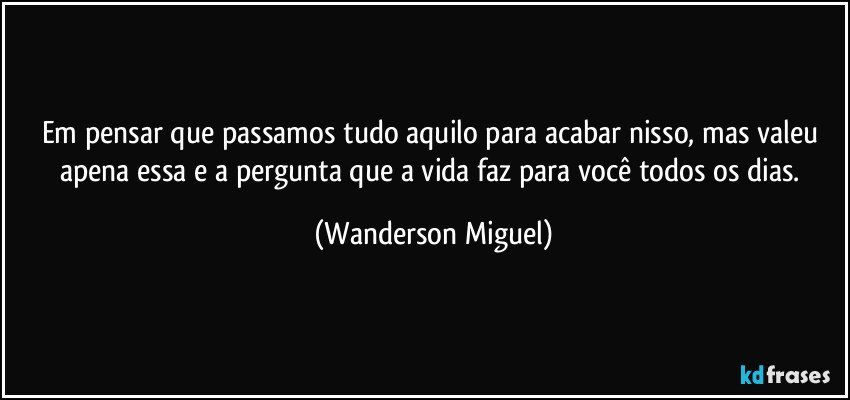 Em pensar que passamos tudo aquilo para acabar nisso, mas valeu apena essa e a pergunta que a vida faz para você todos os dias. (Wanderson Miguel)