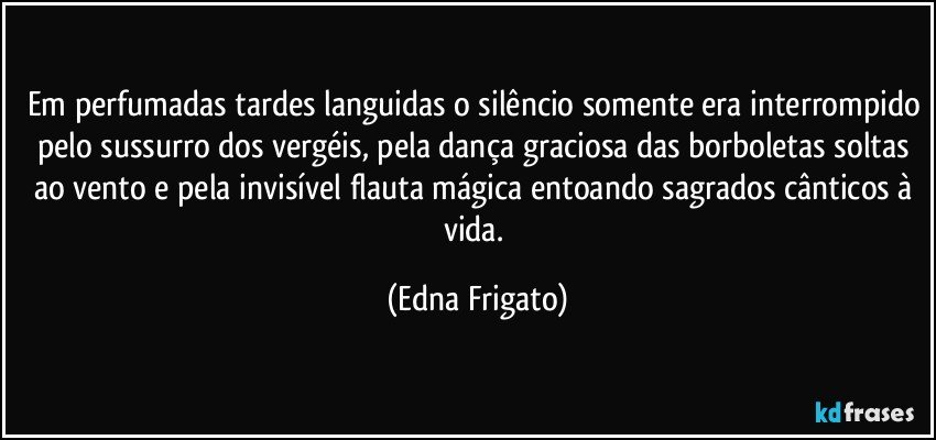 Em perfumadas tardes languidas o silêncio somente era interrompido pelo sussurro dos vergéis, pela dança graciosa das borboletas soltas ao vento e pela invisível flauta mágica entoando sagrados cânticos à vida. (Edna Frigato)