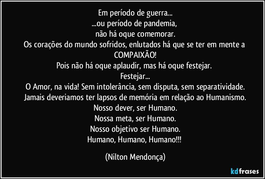 Em período de guerra...
...ou período de pandemia, 
não há oque  comemorar.
Os corações do mundo sofridos, enlutados há que se ter em mente a COMPAIXÃO!
Pois não há oque aplaudir, mas há oque festejar. 
Festejar...
O Amor, na vida! Sem intolerância, sem disputa, sem separatividade.
Jamais deveriamos ter lapsos de memória em relação ao Humanismo.
Nosso dever, ser Humano.
Nossa meta, ser Humano.
Nosso objetivo ser Humano.
Humano, Humano, Humano!!! (Nilton Mendonça)