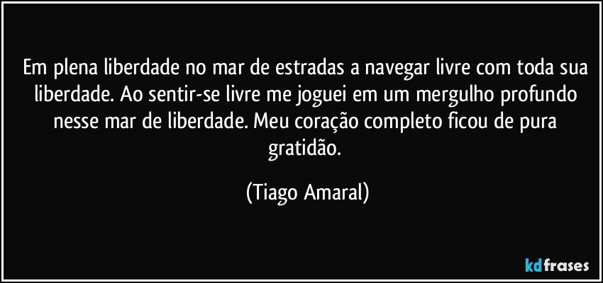 Em plena liberdade no mar de estradas a navegar livre com toda sua liberdade. Ao sentir-se livre me joguei em um mergulho profundo nesse mar de liberdade. Meu coração completo ficou de pura gratidão. (Tiago Amaral)