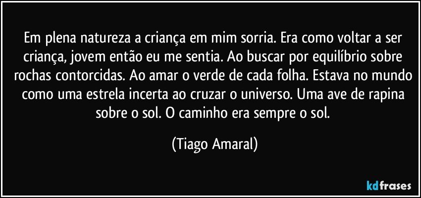 Em plena natureza a criança em mim sorria. Era como voltar a ser criança, jovem então eu me sentia. Ao buscar por equilíbrio sobre rochas contorcidas. Ao amar o verde de cada folha. Estava no mundo como uma estrela incerta ao cruzar o universo. Uma ave de rapina sobre o sol. O caminho era sempre o sol. (Tiago Amaral)