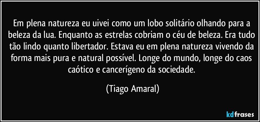 Em plena natureza eu uivei como um lobo solitário olhando para a beleza da lua. Enquanto as estrelas cobriam o céu de beleza. Era tudo tão lindo quanto libertador. Estava eu em plena natureza vivendo da forma mais pura e natural possível. Longe do mundo, longe do caos caótico e cancerígeno da sociedade. (Tiago Amaral)