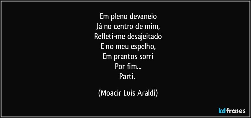 Em pleno devaneio
Já no centro de mim,
Refleti-me desajeitado
E no meu espelho,
Em prantos sorri
Por fim...
Parti. (Moacir Luís Araldi)