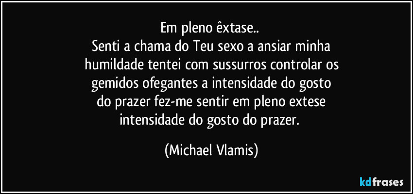 Em pleno êxtase.. 
Senti a chama do Teu sexo a ansiar minha
humildade tentei com sussurros controlar os
gemidos ofegantes a intensidade do gosto
do prazer fez-me sentir em pleno extese
intensidade do gosto do prazer. (Michael Vlamis)