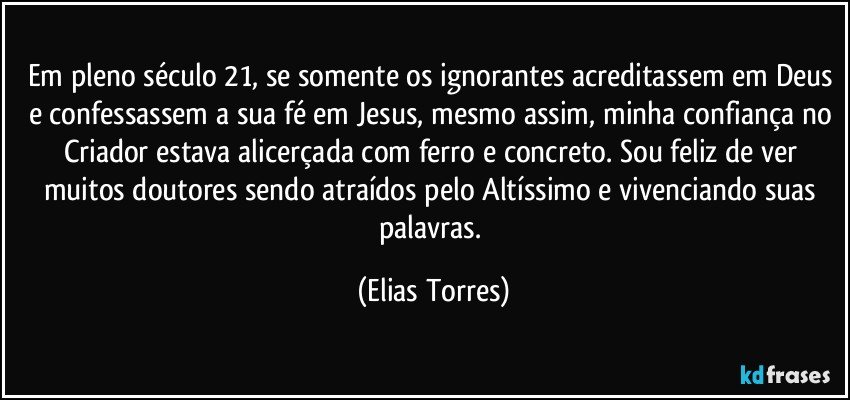 Em pleno século 21, se somente os ignorantes acreditassem em Deus e confessassem a sua fé em Jesus, mesmo assim, minha confiança no Criador estava alicerçada com ferro e concreto. Sou feliz de ver muitos doutores sendo atraídos pelo Altíssimo e vivenciando suas palavras. (Elias Torres)