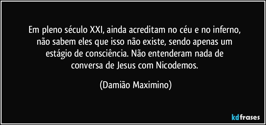 Em pleno século XXI, ainda acreditam no céu e no inferno, 
não sabem eles que isso não existe, sendo apenas um 
estágio de consciência. Não entenderam nada de 
conversa de Jesus com Nicodemos. (Damião Maximino)