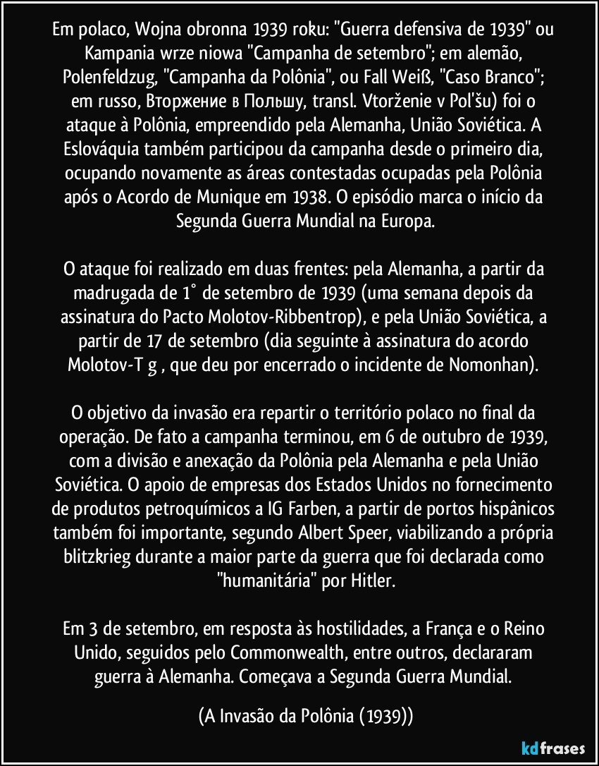 Em polaco, Wojna obronna 1939 roku: "Guerra defensiva de 1939" ou Kampania wrześniowa "Campanha de setembro"; em alemão, Polenfeldzug, "Campanha da Polônia", ou Fall Weiß, "Caso Branco"; em russo, Вторжение в Польшу, transl. Vtorženie v Pol'šu) foi o ataque à Polônia, empreendido pela Alemanha, União Soviética. A Eslováquia também participou da campanha desde o primeiro dia, ocupando novamente as áreas contestadas ocupadas pela Polônia após o Acordo de Munique em 1938. O episódio marca o início da Segunda Guerra Mundial na Europa.

O ataque foi realizado em duas frentes: pela Alemanha, a partir da madrugada de 1° de setembro de 1939 (uma semana depois da assinatura do Pacto Molotov-Ribbentrop), e pela União Soviética, a partir de 17 de setembro (dia seguinte à assinatura do acordo Molotov-Tōgō, que deu por encerrado o incidente de Nomonhan). 

O objetivo da invasão era repartir o território polaco no final da operação. De fato a campanha terminou, em 6 de outubro de 1939, com a divisão e anexação da Polônia pela Alemanha e pela União Soviética. O apoio de empresas dos Estados Unidos no fornecimento de produtos petroquímicos a IG Farben, a partir de portos hispânicos também foi importante, segundo Albert Speer, viabilizando a própria blitzkrieg durante a maior parte da guerra que foi declarada como "humanitária" por Hitler.

Em 3 de setembro, em resposta às hostilidades, a França e o Reino Unido, seguidos pelo Commonwealth, entre outros, declararam guerra à Alemanha. Começava a Segunda Guerra Mundial. (A Invasão da Polônia (1939))