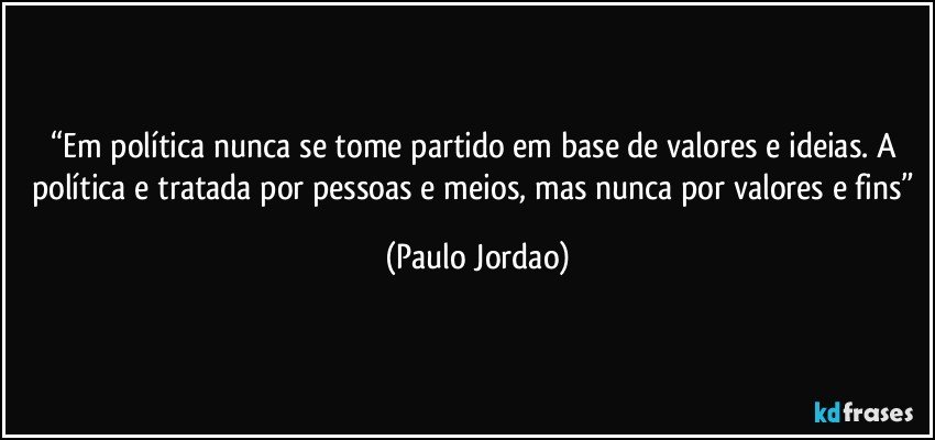 “Em política nunca se tome partido em base de valores e ideias. A política e tratada por pessoas e meios, mas nunca por valores e fins” (Paulo Jordao)