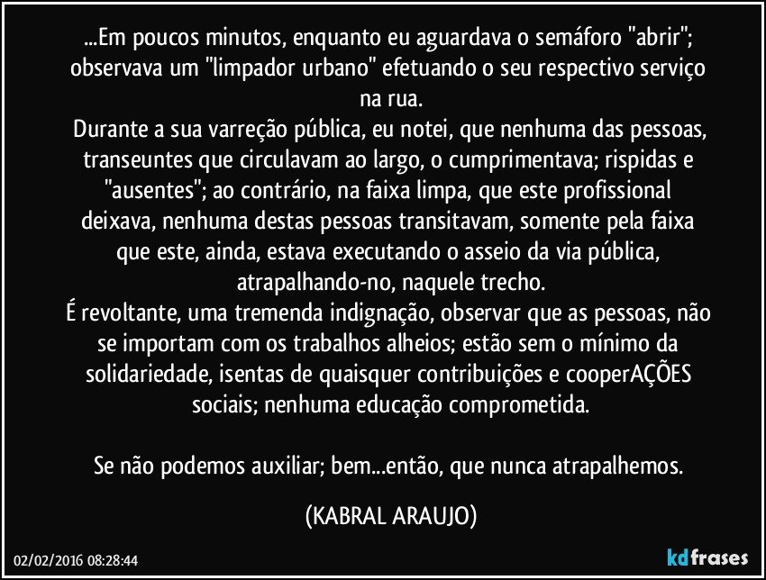 ...Em poucos minutos, enquanto eu aguardava o semáforo "abrir"; observava um "limpador urbano" efetuando o seu respectivo serviço na rua.
 Durante a sua varreção pública, eu notei, que nenhuma das pessoas, transeuntes  que circulavam ao largo, o cumprimentava; rispidas e "ausentes"; ao contrário, na faixa limpa, que este profissional deixava, nenhuma destas pessoas transitavam, somente pela faixa que este, ainda, estava executando o asseio da via pública, atrapalhando-no, naquele trecho.
É revoltante, uma tremenda indignação, observar que as pessoas, não se importam com os trabalhos alheios; estão sem o mínimo da solidariedade, isentas de quaisquer contribuições e cooperAÇÕES sociais; nenhuma educação comprometida.

Se não podemos auxiliar; bem...então, que nunca atrapalhemos. (KABRAL ARAUJO)