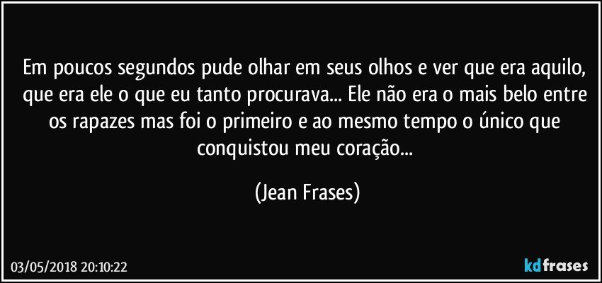 Em poucos segundos pude olhar em seus olhos e ver que era aquilo, que era ele o que eu tanto procurava... Ele não era o mais belo entre os rapazes mas foi o primeiro e ao mesmo tempo o único que conquistou meu coração... (Jean Frases)