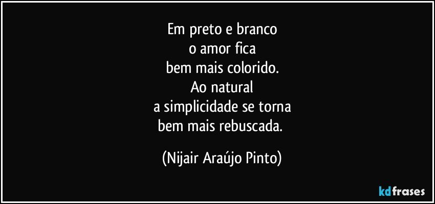 Em preto e branco
o amor fica
bem mais colorido.
Ao natural
a simplicidade se torna
bem mais rebuscada. (Nijair Araújo Pinto)