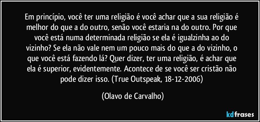 Em princípio, você ter uma religião é você achar que a sua religião é melhor do que a do outro, senão você estaria na do outro. Por que você está numa determinada religião se ela é igualzinha ao do vizinho? Se ela não vale nem um pouco mais do que a do vizinho, o que você está fazendo lá? Quer dizer, ter uma religião, é achar que ela é superior, evidentemente. Acontece de se você ser cristão não pode dizer isso. (True Outspeak, 18-12-2006) (Olavo de Carvalho)