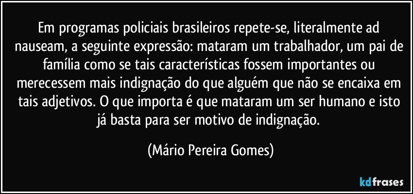 Em programas policiais brasileiros repete-se, literalmente ad nauseam, a seguinte expressão: mataram um trabalhador, um pai de família como se tais características fossem importantes ou merecessem mais indignação do que alguém que não se encaixa em tais adjetivos. O que importa é que mataram um ser humano e isto já basta para ser motivo de indignação. (Mário Pereira Gomes)