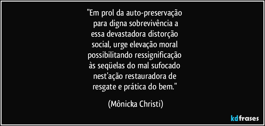 "Em prol da auto-preservação 
para digna sobrevivência a
essa devastadora distorção 
social, urge elevação moral 
possibilitando ressignificação 
às seqüelas do mal sufocado 
nest'ação restauradora de 
resgate e prática do bem." (Mônicka Christi)