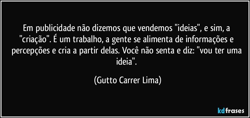 Em publicidade não dizemos que vendemos "ideias", e sim, a "criação". É um trabalho, a gente se alimenta de informações e percepções e cria a partir delas. Você não senta e diz: "vou ter uma ideia". (Gutto Carrer Lima)