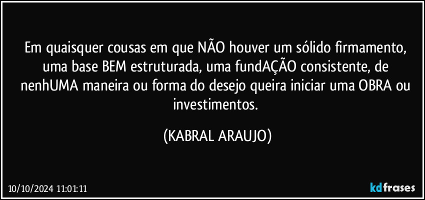 Em quaisquer cousas em que NÃO houver um sólido firmamento, uma base BEM estruturada,  uma fundAÇÃO consistente, de nenhUMA maneira ou forma do desejo queira iniciar uma OBRA ou investimentos. (KABRAL ARAUJO)