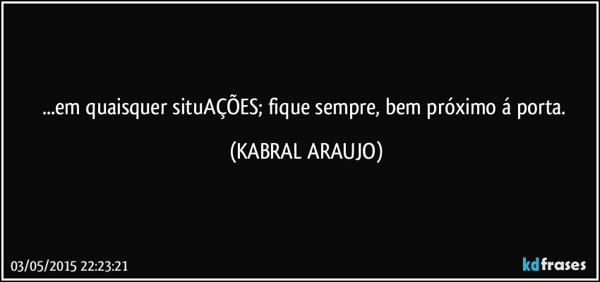 ...em quaisquer situAÇÕES; fique sempre, bem próximo á porta. (KABRAL ARAUJO)